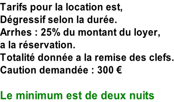 Tarifs pour la location est, Dégressif selon la durée. Arrhes : 25% du montant du loyer,  a la réservation. Totalité donnée a la remise des clefs. Caution demandée : 300 €  Le minimum est de deux nuits